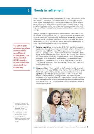 8Unlocking Housing Wealth – options to meet retirement needs • Actuaries Institute GREEN Paper – March 2016
Individuals have various needs in retirement including the costs associated
with aged accommodation and care, health care and other personal
expenditure. Superannuation and voluntary savings may not be able to
provide adequate retirement resources to meet all these needs for most
people, in particular for the current generation approaching retirement
that has not had the opportunity to accumulate sufficient superannuation
savings.
The age pension will supplement their retirement resources, but it will not
be enough for many people. The OECD (2015) estimates Australians over
65 have the second highest income poverty rate after Korea of all OECD
countries. In short our retirees are asset rich but income poor7
. As a result,
accessing part or all of their housing wealth will assist many individuals to
meet their retirement needs, which could include:
	 Personal expenditure – in September 2015, ASFA found that couples
aged around 65 wanting to live a comfortable retirement would need
to spend around $58,915 p.a., while singles would need to spend
around $42,962 p.a.8
The Actuaries Institute Retirement Income White
Paper (RIWP) For Richer, For Poorer, showed that couples in the median
household wealth cohort would not be able to fund a ‘comfortable’
retirement to life expectancy without being supplemented by the
age pension. Lower wealth cohorts would not be able to sustain a
‘comfortable’ retirement even with the Age Pension. This is particularly
true for older cohorts.
	 Accommodation – There is a high level of home ownership amongst
older retirees with around 85% owning their own homes (82% mortgage
free)9
. Although the home provides accommodation for retirees, a
significant proportion of senior Australians’ wealth is tied up in their
homes. It is estimated that housing wealth is around 55% of total
wealth for those aged 75 and over10
. For non-home owners, the cost of
accommodation can increase retirement expenditure for low income
couples by up to 30%11
. This adds further strain on retirement resources
for non-home owners.
Needs in retirement
7
	 Pensions at a glance 2015:
OECD & G20 indicators 2015
8
	 ASFA retirement standard
September 2015 for
homeowners aged 65-85
9
	 PC HDOOA Fig 3.16 p63
10
	PC HDOOA Fig 3.28 p77
11
	For Richer, For Poorer –
Retirement Incomes Actuaries
Institute White Paper August
2015 p7
The OECD (2015)
estimates Australians
over 65 have the
second highest
income poverty rate
after Korea of all
OECD countries.
In short our retirees
are asset rich but
income poor.
3
 