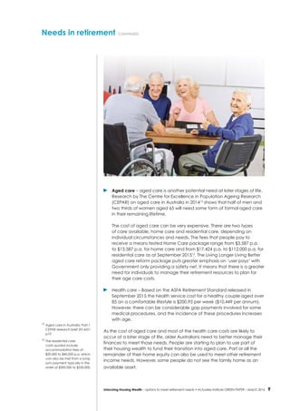 9Unlocking Housing Wealth – options to meet retirement needs • Actuaries Institute GREEN Paper – March 2016
Needs in retirement continued
	 Aged care – aged care is another potential need at later stages of life.
Research by The Centre for Excellence in Population Ageing Research
(CEPAR) on aged care in Australia in 201412
shows that half of men and
two thirds of women aged 65 will need some form of formal aged care
in their remaining lifetime.
	 The cost of aged care can be very expensive. There are two types
of care available, home care and residential care, depending on
individual circumstances and needs. The fees that people pay to
receive a means tested Home Care package range from $3,587 p.a.
to $13,587 p.a. for home care and from $17,424 p.a. to $112,000 p.a. for
residential care as at September 201513
. The Living Longer Living Better
aged care reform package puts greater emphasis on ‘user pays’ with
Government only providing a safety net. It means that there is a greater
need for individuals to manage their retirement resources to plan for
their age care costs.
	 Health care – Based on the ASFA Retirement Standard released in
September 2015 the health service cost for a healthy couple aged over
85 on a comfortable lifestyle is $200.95 per week ($10,449 per annum).
However, there can be considerable gap payments involved for some
medical procedures, and the incidence of these procedures increases
with age.
As the cost of aged care and most of the health care costs are likely to
occur at a later stage of life, older Australians need to better manage their
finances to meet those needs. People are starting to plan to use part of
their housing wealth to fund their transition into aged care. Part or all the
remainder of their home equity can also be used to meet other retirement
income needs. However, some people do not see the family home as an
available asset.
12
	Aged care in Australia: Part 1
CEPAR research brief 2014/01
p10
13
	The residential care
costs quoted include
accommodation fees of
$20,000 to $40,000 p.a. which
can also be met from a lump
sum payment typically in the
order of $300,000 to $550,000.
 