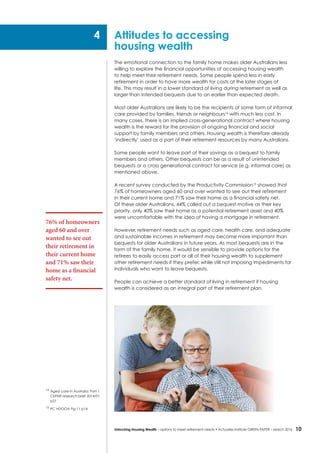 10Unlocking Housing Wealth – options to meet retirement needs • Actuaries Institute GREEN Paper – March 2016
Attitudes to accessing
housing wealth
The emotional connection to the family home makes older Australians less
willing to explore the financial opportunities of accessing housing wealth
to help meet their retirement needs. Some people spend less in early
retirement in order to have more wealth for costs at the later stages of
life. This may result in a lower standard of living during retirement as well as
larger than intended bequests due to an earlier than expected death.
Most older Australians are likely to be the recipients of some form of informal
care provided by families, friends or neighbours14
with much less cost. In
many cases, there is an implied cross-generational contract where housing
wealth is the reward for the provision of ongoing financial and social
support by family members and others. Housing wealth is therefore already
‘indirectly’ used as a part of their retirement resources by many Australians.
Some people want to leave part of their savings as a bequest to family
members and others. Other bequests can be as a result of unintended
bequests or a cross generational contract for service (e.g. informal care) as
mentioned above.
A recent survey conducted by the Productivity Commission15
showed that
76% of homeowners aged 60 and over wanted to see out their retirement
in their current home and 71% saw their home as a financial safety net.
Of these older Australians, 44% called out a bequest motive as their key
priority, only 40% saw their home as a potential retirement asset and 40%
were uncomfortable with the idea of having a mortgage in retirement.
However, retirement needs such as aged care, health care, and adequate
and sustainable incomes in retirement may become more important than
bequests for older Australians in future years. As most bequests are in the
form of the family home, it would be sensible to provide options for the
retirees to easily access part or all of their housing wealth to supplement
other retirement needs if they prefer, while still not imposing impediments for
individuals who want to leave bequests.
People can achieve a better standard of living in retirement if housing
wealth is considered as an integral part of their retirement plan.
76% of homeowners
aged 60 and over
wanted to see out
their retirement in
their current home
and 71% saw their
home as a financial
safety net.
4
14
	Aged care in Australia: Part 1
CEPAR research brief 2014/01
p21
15	
PC HDOOA Fig 11 p14
 
