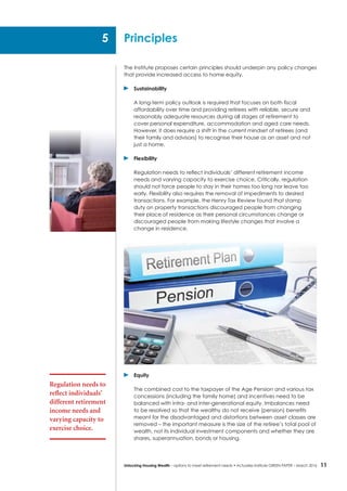 11Unlocking Housing Wealth – options to meet retirement needs • Actuaries Institute GREEN Paper – March 2016
The Institute proposes certain principles should underpin any policy changes
that provide increased access to home equity.
	Sustainability
	 A long-term policy outlook is required that focuses on both fiscal
affordability over time and providing retirees with reliable, secure and
reasonably adequate resources during all stages of retirement to
cover personal expenditure, accommodation and aged care needs.
However, it does require a shift in the current mindset of retirees (and
their family and advisors) to recognise their house as an asset and not
just a home.
	Flexibility
	 Regulation needs to reflect individuals’ different retirement income
needs and varying capacity to exercise choice. Critically, regulation
should not force people to stay in their homes too long nor leave too
early. Flexibility also requires the removal of impediments to desired
transactions. For example, the Henry Tax Review found that stamp
duty on property transactions discouraged people from changing
their place of residence as their personal circumstances change or
discouraged people from making lifestyle changes that involve a
change in residence.
	Equity
	 The combined cost to the taxpayer of the Age Pension and various tax
concessions (including the family home) and incentives need to be
balanced with intra- and inter-generational equity. Imbalances need
to be resolved so that the wealthy do not receive (pension) benefits
meant for the disadvantaged and distortions between asset classes are
removed – the important measure is the size of the retiree’s total pool of
wealth, not its individual investment components and whether they are
shares, superannuation, bonds or housing.
Principles
Regulation needs to
reflect individuals’
different retirement
income needs and
varying capacity to
exercise choice.
5
 