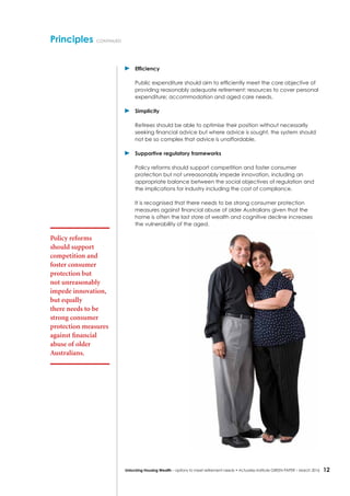 12Unlocking Housing Wealth – options to meet retirement needs • Actuaries Institute GREEN Paper – March 2016
	 Efficiency
	 Public expenditure should aim to efficiently meet the core objective of
providing reasonably adequate retirement: resources to cover personal
expenditure; accommodation and aged care needs.
	Simplicity
	 Retirees should be able to optimise their position without necessarily
seeking financial advice but where advice is sought, the system should
not be so complex that advice is unaffordable.
	 Supportive regulatory frameworks
	 Policy reforms should support competition and foster consumer
protection but not unreasonably impede innovation, including an
appropriate balance between the social objectives of regulation and
the implications for industry including the cost of compliance.
	 It is recognised that there needs to be strong consumer protection
measures against financial abuse of older Australians given that the
home is often the last store of wealth and cognitive decline increases
the vulnerability of the aged.
Principles continued
Policy reforms
should support
competition and
foster consumer
protection but
not unreasonably
impede innovation,
but equally
there needs to be
strong consumer
protection measures
against financial
abuse of older
Australians.
 