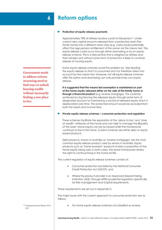 13Unlocking Housing Wealth – options to meet retirement needs • Actuaries Institute GREEN Paper – March 2016
	 Protection of equity release payments
Approximately 70% of retirees receive a part or full pension16
. Under
current rules capital amounts released from a protected asset (the
family home) into a different asset class (e.g. cash) would potentially
affect the age pension entitlement of the owner via the means test. The
equity release could occur through either downsizing or by an equity
release scheme. This is a disincentive that is weighed by retirees and
their advisers and without some form of protection is likely to constrain
release of housing equity.
Some equity release schemes avoid this problem by ‘drip feeding’
the equity release so that it is consumed and not therefore taken into
account by the means test. However, not all equity release schemes
offer this option and downsizing can only provide lump sum equity
release.
It is suggested that the means test exemption is maintained on part
of the home equity released either on the sale of the family home or
through a financial product (e.g. reverse mortgage). This could be
achieved by ring fencing the released equity through some form of
designated account or maintaining a record of released equity which is
depreciated over time. The protected amount would be excluded from
both the assets and income tests.
	 Private equity release schemes – consumer protection and regulation
These schemes facilitate the separation of the ‘place to live’ and ‘store
of wealth’ attributes of the home and can help to manage the illiquidity
of the asset. Home equity can be accessed whilst the homeowner
continues to live in the home. Current schemes are either debt or equity
based products.
Debt products, known in Australia as ‘reverse mortgages’ are the most
common equity release product used by seniors in Australia. Equity
products such as ‘home reversion’ products involve a proportion of the
home equity being sold. In both cases, the senior homeowner retains
the right to continue living in the home for life.
The current regulation of equity release schemes consists of:
	 Consumer protection provided by the National Consumer
Credit Protection Act (NCCP); and
	 Where the product provider is an Approved Deposit-taking
Institution (ADI), through APRA prudential regulation specifically
for Risk management and Capital requirements.
These requirements are set out in Appendix C.
The major issues with the current approach to consumer protection are as
follows:
	 For home equity release schemes not classified as reverse
Reform options6
Government needs
to address retirees
increasing need to
find ways to unlock
housing wealth
without necessarily
finding a new place
to live.
16
	Intergenerational Report 2015
p65
 