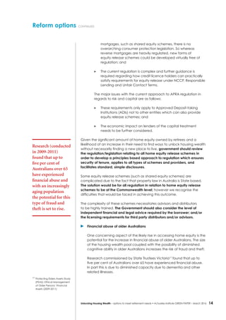 14Unlocking Housing Wealth – options to meet retirement needs • Actuaries Institute GREEN Paper – March 2016
mortgages, such as shared equity schemes, there is no
overarching consumer protection legislation. So whereas
reverse mortgages are heavily regulated, new forms of
equity release schemes could be developed virtually free of
regulation; and
	 The current regulation is complex and further guidance is
required regarding how credit licence holders can practically
satisfy requirements for equity release under NCCP, Responsible
Lending and Unfair Contact Terms.
The major issues with the current approach to APRA regulation in
regards to risk and capital are as follows:
	 These requirements only apply to Approved Deposit-taking
Institutions (ADIs) not to other entities which can also provide
equity release schemes; and
	 The economic impact on lenders of the capital treatment
needs to be further considered.
Given the significant amount of home equity owned by retirees and a
likelihood of an increase in their need to find ways to unlock housing wealth
without necessarily finding a new place to live, government should review
the regulation/legislation relating to all home equity release schemes in
order to develop a principles based approach to regulation which ensures
security of tenure, applies to all types of schemes and providers, and
facilitates standard, simple disclosures.
Some equity release schemes (such as shared equity schemes) are
complicated due to the fact that property law in Australia is State based.
The solution would be for all regulation in relation to home equity release
schemes to be at the Commonwealth level; however we recognise the
difficulties that would be faced in achieving this outcome.
The complexity of these schemes necessitates advisors and distributors
to be highly trained. The Government should also consider the level of
independent financial and legal advice required by the borrower; and/or
the licensing requirements for third party distributors and/or advisors.
	 Financial abuse of older Australians
One concerning aspect of the likely rise in accessing home equity is the
potential for the increase in financial abuse of older Australians. The size
of the housing wealth pool coupled with the possibility of diminished
cognitive ability in older Australians increases the risk of fraud and theft.
Research commissioned by State Trustees Victoria17
found that up to
five per cent of Australians over 65 have experienced financial abuse.
In part this is due to diminished capacity due to dementia and other
related illnesses.
Reform options continued
Research (conducted
in 2009-2011)
found that up to
five per cent of
Australians over 65
have experienced
financial abuse and
with an increasingly
aging population
the potential for this
type of fraud and
theft is set to rise.
17
	Protecting Elders Assets Study
(PEAS): Ethical Management
of Older Persons’ Financial
Assets (2009-2011)
 