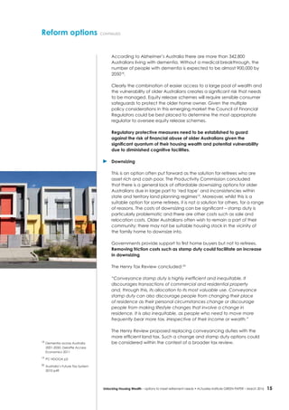 15Unlocking Housing Wealth – options to meet retirement needs • Actuaries Institute GREEN Paper – March 2016
According to Alzheimer’s Australia there are more than 342,800
Australians living with dementia. Without a medical breakthrough, the
number of people with dementia is expected to be almost 900,000 by
205018
.
Clearly the combination of easier access to a large pool of wealth and
the vulnerability of older Australians creates a significant risk that needs
to be managed. Equity release schemes will require sensible consumer
safeguards to protect the older home owner. Given the multiple
policy considerations in this emerging market the Council of Financial
Regulators could be best placed to determine the most appropriate
regulator to oversee equity release schemes.
Regulatory protective measures need to be established to guard
against the risk of financial abuse of older Australians given the
significant quantum of their housing wealth and potential vulnerability
due to diminished cognitive facilities.
	Downsizing
This is an option often put forward as the solution for retirees who are
asset rich and cash poor. The Productivity Commission concluded
that there is a general lack of affordable downsizing options for older
Australians due in large part to ‘red tape’ and inconsistencies within
state and territory land planning regimes19
. Moreover, whilst this is a
suitable option for some retirees, it is not a solution for others, for a range
of reasons. The costs of downsizing can be significant – stamp duty is
particularly problematic and there are other costs such as sale and
relocation costs. Older Australians often wish to remain a part of their
community; there may not be suitable housing stock in the vicinity of
the family home to downsize into.
Governments provide support to first home buyers but not to retirees.
Removing friction costs such as stamp duty could facilitate an increase
in downsizing
The Henry Tax Review concluded:20
“Conveyance stamp duty is highly inefficient and inequitable. It
discourages transactions of commercial and residential property
and, through this, its allocation to its most valuable use. Conveyance
stamp duty can also discourage people from changing their place
of residence as their personal circumstances change or discourage
people from making lifestyle changes that involve a change in
residence. It is also inequitable, as people who need to move more
frequently bear more tax, irrespective of their income or wealth.”
The Henry Review proposed replacing conveyancing duties with the
more efficient land tax. Such a change and stamp duty options could
be considered within the context of a broader tax review.
Reform options continued
18
	Dementia across Australia
2001-2050: Deloitte Access
Economics 2011
19
	PC HDOOA p2
20
	Australia’s Future Tax System
2010 p49
 