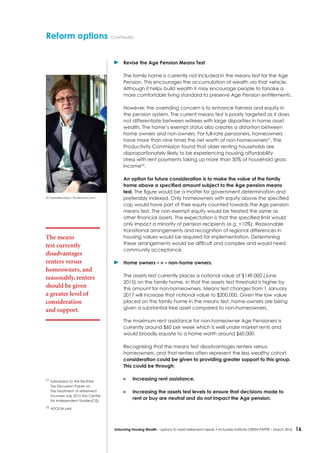 16Unlocking Housing Wealth – options to meet retirement needs • Actuaries Institute GREEN Paper – March 2016
Reform options continued
	 Revise the Age Pension Means Test
The family home is currently not included in the means test for the Age
Pension. This encourages the accumulation of wealth via that vehicle.
Although it helps build wealth it may encourage people to forsake a
more comfortable living standard to preserve Age Pension entitlements.
However, the overriding concern is to enhance fairness and equity in
the pension system. The current means test is poorly targeted as it does
not differentiate between retirees with large disparities in home asset
wealth. The home’s exempt status also creates a distortion between
home owners and non-owners. For full-rate pensioners, homeowners
have more than nine times the net worth of non-homeowners21
. The
Productivity Commission found that older renting households are
disproportionately likely to be experiencing housing affordability
stress with rent payments taking up more than 30% of household gross
income22
.
An option for future consideration is to make the value of the family
home above a specified amount subject to the Age pension means
test. The figure would be a matter for government determination and
preferably indexed. Only homeowners with equity above the specified
cap would have part of their equity counted towards the Age pension
means test. The non-exempt equity would be treated the same as
other financial assets. The expectation is that the specified limit would
only impact a minority of pension recipients (e.g. <10%). Reasonable
transitional arrangements and recognition of regional differences in
housing values would be required for implementation. Determining
these arrangements would be difficult and complex and would need
community acceptance.
	 Home owners – v – non-home owners.
The assets test currently places a notional value of $149,000 (June
2015) on the family home, in that the assets test threshold is higher by
this amount for non-homeowners. Means test changes from 1 January
2017 will increase that notional value to $200,000. Given the low value
placed on the family home in the means test, home-owners are being
given a substantial free asset compared to non-homeowners.
The maximum rent assistance for non-homeowner Age Pensioners is
currently around $60 per week which is well under market rents and
would broadly equate to a home worth around $60,000.
Recognising that the means test disadvantages renters versus
homeowners, and that renters often represent the less wealthy cohort
consideration could be given to providing greater support to this group.
This could be through:
	 Increasing rent assistance.
	 Increasing the assets test levels to ensure that decisions made to
rent or buy are neutral and do not impact the Age pension.
The means
test currently
disadvantages
renters versus
homeowners, and
reasonably, renters
should be given
a greater level of
consideration
and support.
21
	Submission to the Re:think
Tax Discussion Paper on
the treatment of retirement
incomes July 2015 The Centre
for Independent Studies(CIS)
22
	HDOOA p64
© ChameleonsEye / Shutterstock.com
 