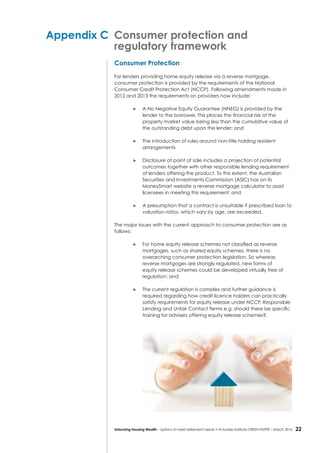 22Unlocking Housing Wealth – options to meet retirement needs • Actuaries Institute GREEN Paper – March 2016
Appendix C	 Consumer protection and
	 regulatory framework
Consumer Protection
For lenders providing home equity release via a reverse mortgage,
consumer protection is provided by the requirements of the National
Consumer Credit Protection Act (NCCP). Following amendments made in
2012 and 2013 the requirements on providers now include:
	 A No Negative Equity Guarantee (NNEG) is provided by the
lender to the borrower. This places the financial risk of the
property market value being less than the cumulative value of
the outstanding debt upon the lender; and
	 The introduction of rules around non-title holding resident
arrangements
	 Disclosure at point of sale includes a projection of potential
outcomes together with other responsible lending requirement
of lenders offering the product. To this extent, the Australian
Securities and Investments Commission (ASIC) has on its
MoneySmart website a reverse mortgage calculator to assist
licensees in meeting this requirement; and
	 A presumption that a contract is unsuitable if prescribed loan to
valuation ratios, which vary by age, are exceeded.
The major issues with the current approach to consumer protection are as
follows:
	 For home equity release schemes not classified as reverse
mortgages, such as shared equity schemes, there is no
overarching consumer protection legislation. So whereas
reverse mortgages are strongly regulated, new forms of
equity release schemes could be developed virtually free of
regulation; and
	 The current regulation is complex and further guidance is
required regarding how credit licence holders can practically
satisfy requirements for equity release under NCCP, Responsible
Lending and Unfair Contact Terms e.g. should there be specific
training for advisers offering equity release schemes?.
 