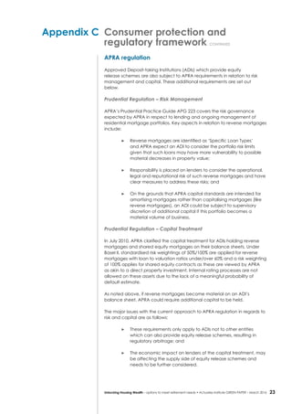 23Unlocking Housing Wealth – options to meet retirement needs • Actuaries Institute GREEN Paper – March 2016
Appendix C	 Consumer protection and
	 regulatory framework continued
APRA regulation
Approved Deposit-taking Institutions (ADIs) which provide equity
release schemes are also subject to APRA requirements in relation to risk
management and capital. These additional requirements are set out
below.
Prudential Regulation – Risk Management
APRA’s Prudential Practice Guide APG 223 covers the risk governance
expected by APRA in respect to lending and ongoing management of
residential mortgage portfolios. Key aspects in relation to reverse mortgages
include:
	 Reverse mortgages are identified as ‘Specific Loan Types’
and APRA expect an ADI to consider the portfolio risk limits
given that such loans may have more vulnerability to possible
material decreases in property value;
	 Responsibility is placed on lenders to consider the operational,
legal and reputational risk of such reverse mortgages and have
clear measures to address these risks; and
	 On the grounds that APRA capital standards are intended for
amortising mortgages rather than capitalising mortgages (like
reverse mortgages), an ADI could be subject to supervisory
discretion of additional capital if this portfolio becomes a
material volume of business.
Prudential Regulation – Capital Treatment
In July 2010, APRA clarified the capital treatment for ADIs holding reverse
mortgages and shared equity mortgages on their balance sheets. Under
Basel II, standardised risk weightings of 50%/100% are applied for reverse
mortgages with loan to valuation ratios under/over 60% and a risk weighting
of 100% applies for shared equity contracts as these are viewed by APRA
as akin to a direct property investment. Internal rating processes are not
allowed on these assets due to the lack of a meaningful probability of
default estimate.
As noted above, if reverse mortgages become material on an ADI’s
balance sheet, APRA could require additional capital to be held.
The major issues with the current approach to APRA regulation in regards to
risk and capital are as follows:
	 These requirements only apply to ADIs not to other entities
which can also provide equity release schemes, resulting in
regulatory arbitrage; and
	 The economic impact on lenders of the capital treatment, may
be affecting the supply side of equity release schemes and
needs to be further considered.
 