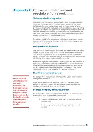 24Unlocking Housing Wealth – options to meet retirement needs • Actuaries Institute GREEN Paper – March 2016
Appendix C	 Consumer protection and
	 regulatory framework continued
State versus Federal regulation
Operating in the home equity release market today is complicated due
to the fact that property law in Australia is State based. This can create
inefficiencies for some equity release (such as shared equity) scheme
providers seeking to offer products in multiple jurisdictions. Issues impacting
shared equity scheme providers include stamp duty and differences in the
structure of real estate contracts. For some providers, this means they only
offer products in certain States due to the significant additional resources
required to offer product across multiple States.
The solution would be for all regulation in relation to home equity release
schemes to be at the Commonwealth level. However, we recognise the
difficulties in achieving this.
Principles based regulation
One of the main aims of regulatory and policy frameworks for home equity
release schemes should be to ensure that the homeowner has the legal
right to remain in their home for the remainder of their life, i.e. absolute
security of tenure. In this way, one of significant reservations of homeowners
considering home equity release would be removed.
Rather than legislation on a ‘scheme / product’ basis as is the case now, a
framework which appropriately covered all home equity release schemes
should include protection measures such as legislating security of tenure.
This would help prevent new schemes being introduced to the private
market which do not provide adequate consumer protection.
Simplified consumer disclosure
The complexity of equity release schemes for the typical older customer
demographic is an issue.
If all schemes were to come under the same clear principles based
legislation, then standardised, simple consumer disclosures would be
possible and potentially should be mandated.
Licensed third party distributors/advisers
The complexity of the scheme necessitates that advisors and distributors be
highly trained. The Government should consider:
	 The level of independent financial advice required by the
borrower; and
	 The licensing requirements for third party distributors and
advisers.
One of the main
aims of regulatory
and policy
frameworks for
home equity release
schemes should be
to ensure that the
homeowner has the
legal right to remain
in their home for
the remainder of
their life.
 