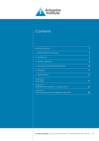 1Unlocking Housing Wealth – options to meet retirement needs • Actuaries Institute GREEN Paper – March 2016
Contents
Executive Summary	 3
1	 Reform options for discussion	 4
2	background	 6
3	 Needs in retirement	 8
4	 Attitudes to accessing housing wealth	 10
5	Principles	 11
6	 Reform options	 13
Appendix A
Issues table	 19
Appendix B
International comparisons – Canada, UK, US	 21
Appendix C
Consumer protection and regulatory framework	 22
 