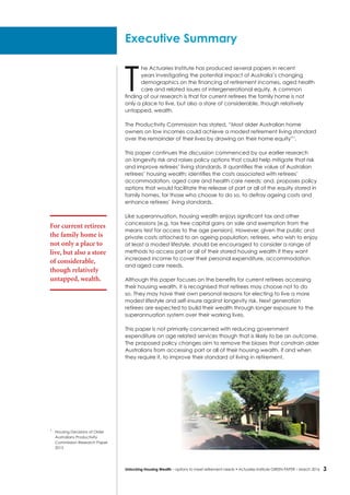 3Unlocking Housing Wealth – options to meet retirement needs • Actuaries Institute GREEN Paper – March 2016
T
he Actuaries Institute has produced several papers in recent
years investigating the potential impact of Australia’s changing
demographics on the financing of retirement incomes, aged health
care and related issues of intergenerational equity. A common
finding of our research is that for current retirees the family home is not
only a place to live, but also a store of considerable, though relatively
untapped, wealth.
The Productivity Commission has stated, “Most older Australian home
owners on low incomes could achieve a modest retirement living standard
over the remainder of their lives by drawing on their home equity”1
.
This paper continues the discussion commenced by our earlier research
on longevity risk and raises policy options that could help mitigate that risk
and improve retirees’ living standards. It quantifies the value of Australian
retirees’ housing wealth; identifies the costs associated with retirees’
accommodation, aged care and health care needs; and, proposes policy
options that would facilitate the release of part or all of the equity stored in
family homes, for those who choose to do so, to defray ageing costs and
enhance retirees’ living standards.
Like superannuation, housing wealth enjoys significant tax and other
concessions (e.g. tax free capital gains on sale and exemption from the
means test for access to the age pension). However, given the public and
private costs attached to an ageing population, retirees, who wish to enjoy
at least a modest lifestyle, should be encouraged to consider a range of
methods to access part or all of their stored housing wealth if they want
increased income to cover their personal expenditure, accommodation
and aged care needs.
Although this paper focuses on the benefits for current retirees accessing
their housing wealth, it is recognised that retirees may choose not to do
so. They may have their own personal reasons for electing to live a more
modest lifestyle and self-insure against longevity risk. Next generation
retirees are expected to build their wealth through longer exposure to the
superannuation system over their working lives.
This paper is not primarily concerned with reducing government
expenditure on age related services though that is likely to be an outcome.
The proposed policy changes aim to remove the biases that constrain older
Australians from accessing part or all of their housing wealth, if and when
they require it, to improve their standard of living in retirement.
Executive Summary
1
	 Housing Decisions of Older
Australians Productivity
Commission Research Paper
2015
For current retirees
the family home is
not only a place to
live, but also a store
of considerable,
though relatively
untapped, wealth.
 