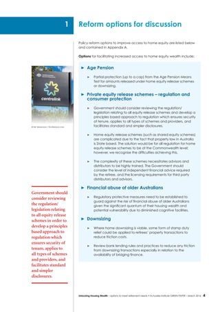 4Unlocking Housing Wealth – options to meet retirement needs • Actuaries Institute GREEN Paper – March 2016
Policy reform options to improve access to home equity are listed below
and contained in Appendix A.
Options for facilitating increased access to home equity wealth include:
	 Age Pension
	 Partial protection (up to a cap) from the Age Pension Means
Test for amounts released under home equity release schemes
or downsizing.
	 Private equity release schemes – regulation and
consumer protection
	 Government should consider reviewing the regulation/
legislation relating to all equity release schemes and develop a
principles based approach to regulation which ensures security
of tenure, applies to all types of schemes and providers, and
facilitates standard and simpler disclosures.
	 Home equity release schemes (such as shared equity schemes)
are complicated due to the fact that property law in Australia
is State based. The solution would be for all regulation for home
equity release schemes to be at the Commonwealth level;
however, we recognise the difficulties achieving this.
	 The complexity of these schemes necessitates advisors and
distributors to be highly trained. The Government should
consider the level of independent financial advice required
by the retiree, and the licensing requirements for third party
distributors and advisors.
	 Financial abuse of older Australians
	 Regulatory protective measures need to be established to
guard against the risk of financial abuse of older Australians
given the significant quantum of their housing wealth and
potential vulnerability due to diminished cognitive facilities.
	Downsizing
	 Where home downsizing is viable, some form of stamp duty
relief could be applied to retirees’ property transactions to
reduce friction costs.
	 Review bank lending rules and practices to reduce any friction
from downsizing transactions especially in relation to the
availability of bridging finance.
Reform options for discussion
Government should
consider reviewing
the regulation/
legislation relating
to all equity release
schemes in order to
develop a principles
based approach to
regulation which
ensures security of
tenure, applies to
all types of schemes
and providers, and
facilitates standard
and simpler
disclosures.
1
© Nils Versemann / Shutterstock.com
 