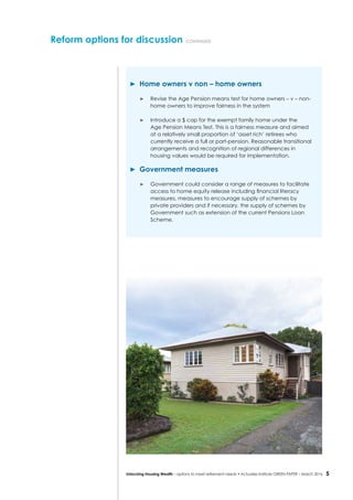 5Unlocking Housing Wealth – options to meet retirement needs • Actuaries Institute GREEN Paper – March 2016
	 Home owners v non – home owners
	 Revise the Age Pension means test for home owners – v – non-
home owners to improve fairness in the system
	 Introduce a $ cap for the exempt family home under the
Age Pension Means Test. This is a fairness measure and aimed
at a relatively small proportion of ‘asset rich’ retirees who
currently receive a full or part-pension. Reasonable transitional
arrangements and recognition of regional differences in
housing values would be required for implementation.
	 Government measures
	 Government could consider a range of measures to facilitate
access to home equity release including financial literacy
measures, measures to encourage supply of schemes by
private providers and if necessary, the supply of schemes by
Government such as extension of the current Pensions Loan
Scheme.
Reform options for discussion continued
 