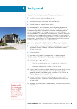 6Unlocking Housing Wealth – options to meet retirement needs • Actuaries Institute GREEN Paper – March 2016
Australia’s retirement incomes system today is primarily based on:
	 A publicly funded, means tested age pension
	 Superannuation, both compulsory and voluntary; and
	 Savings outside the superannuation system.
For many Australians, particularly those who commenced work before
superannuation became mainstream, their main form of lifetime savings
is their home. This form of savings is also consistent with existing policies
exempting capital gains tax and age pension means testing. Despite this,
housing wealth has not often been considered in the context of retirement
funding. However, the significant increases in the value of housing and the
economics of financing an ageing population have drawn the attention of
policymakers. Housing wealth has some unique features and it is important
that these be taken into account in policy formation.
For a retiree, savings held in the form of the ‘family home’ provide both:
	 A place to live, with security of tenure. This security of tenure is a major
advantage of home ownership over renting, regardless of financial
considerations; and
	 A store of wealth.
For those who could benefit from tapping into this wealth there are
complex reasons which constrain or discourage access, including:
a)	 Public policy settings, in particular:
	 the family home exemption from the age pension means test;
	 the Capital Gains Tax free status of the family home.
b)	 The difficulties in accessing housing wealth to fund retirement combined
with a natural aversion to debt in retirement. Owner-occupied
residential property is a unique asset in that it is both a home and an
illiquid and concentrated store of value.
c)	 A strong emotional attachment to the family home, community
and family networks, can impact retirees’ thinking beyond financial
considerations.
d)	 Decline in cognitive capacity or willingness to undertake major financial
transactions
Background
Housing wealth
has some unique
features and it is
important that
these be taken into
account in policy
formation.
2
 