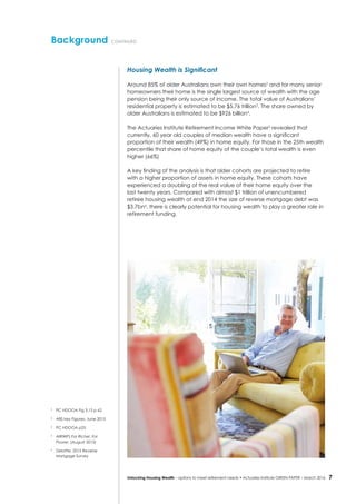 7Unlocking Housing Wealth – options to meet retirement needs • Actuaries Institute GREEN Paper – March 2016
Background continued
Housing Wealth is Significant
Around 85% of older Australians own their own homes2
and for many senior
homeowners their home is the single largest source of wealth with the age
pension being their only source of income. The total value of Australians’
residential property is estimated to be $5.76 trillion3
. The share owned by
older Australians is estimated to be $926 billion4
.
The Actuaries Institute Retirement Income White Paper5
revealed that
currently, 60 year old couples of median wealth have a significant
proportion of their wealth (49%) in home equity. For those in the 25th wealth
percentile that share of home equity of the couple’s total wealth is even
higher (66%)
A key finding of the analysis is that older cohorts are projected to retire
with a higher proportion of assets in home equity. These cohorts have
experienced a doubling of the real value of their home equity over the
last twenty years. Compared with almost $1 trillion of unencumbered
retiree housing wealth at end 2014 the size of reverse mortgage debt was
$3.7bn6
, there is clearly potential for housing wealth to play a greater role in
retirement funding.
2
	 PC HDOOA Fig 3.15 p 62
3
	 ABS key Figures: June 2015
4
	 PC HDOOA p25
5
	AIRIWP) For Richer, For
Poorer, (August 2015)
6
	 Deloitte: 2015 Reverse
Mortgage Survey
 