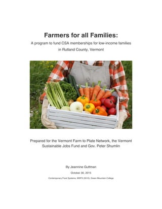 Farmers for all Families:
A program to fund CSA memberships for low-income families
in Rutland County, Vermont
Prepared for the Vermont Farm to Plate Network, the Vermont
Sustainable Jobs Fund and Gov. Peter Shumlin
By Jeannine Guttman
October 30, 2015
Contemporary Food Systems, MSFS (5010), Green Mountain College
 