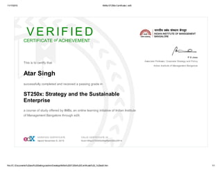 11/17/2015 IIMBxST250xCertificate | edX
file:///C:/Documents%20and%20Settings/admin/Desktop/IIMBx%20ST250x%20Certificate%20_%20edX.htm 1/1
V E R IF IE D
CERTIFICATE of ACHIEVEMENT
This is to certify that
Atar Singh
successfully completed and received a passing grade in
ST250x: Strategy and the Sustainable
Enterprise
a course of study offered by IIMBx, an online learning initiative of Indian Institute
of Management Bangalore through edX.
P D Jose
Associate Professor, Corporate Strategy and Policy
Indian Institute of Management Bangalore
VERIFIED CERTIFICATE
Issued November 6, 2015
VALID CERTIFICATE ID
9ccb189ac375495b89af9e4d08c29f14
 