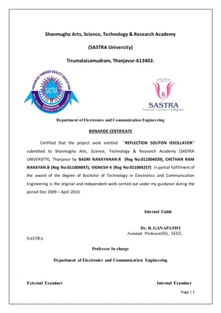 Page | 1
Shanmugha Arts, Science, Technology & Research Academy
(SASTRA University)
Tirumalaisamudram, Thanjavur-613402.
Department of Electronics and Communication Engineering
BONAFIDE CERTIFICATE
Certified that the project work entitled “REFLECTION SOLITON OSCILLATOR”
submitted to Shanmugha Arts, Science, Technology & Research Academy (SASTRA
UNIVERSITY), Thanjavur by BADRI NARAYANAN.R (Reg No:011004039), CHETHAN RAM
NARAYAN.B (Reg No:011004047), VIGNESH K (Reg No:011004257) in partial fulfillment of
the award of the degree of Bachelor of Technology in Electronics and Communication
Engineering is the original and independent work carried out under my guidance during the
period Dec 2009 – April 2010.
Internal Guide
Dr. R. GANAPATHY
Assistant Professor(III), SEEE,
SASTRA
Professor In charge
Department of Electronics and Communication Engineering
External Examiner Internal Examiner
 
