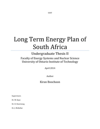 UOIT
Long Term Energy Plan of
South Africa
Undergraduate Thesis II
Faculty of Energy Systems and Nuclear Science
University of Ontario Institute of Technology
April 2014
Author
Kiran Boochoon
Supervisors
Dr. M. Kaye
Dr. D. Hoornweg
Dr. J. McKellar
 