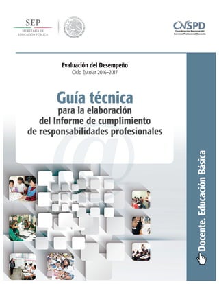 @
Guía técnica
para la elaboración
del Informe de cumplimiento
de responsabilidades profesionales
Docente.EducaciónBásica
Evaluación del Desempeño
Ciclo Escolar 2016–2017
 