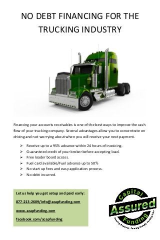 NO DEBT FINANCING FOR THE
TRUCKING INDUSTRY
Financing your accounts receivables is one of the best ways to improve the cash
flow of your trucking company. Several advantages allow you to concentrate on
driving and not worrying about when you will receive your next payment.
 Receive up to a 95% advance within 24 hours of invoicing.
 Guaranteed credit of your broker before accepting load.
 Free loader board access.
 Fuel card available/Fuel advance up to 50%
 No start up fees and easy application process.
 No debt incurred.
Let us help you get setup and paid early:
877-213-2609/info@acapfunding.com
www.acapfunding.com
facebook.com/acapfunding
 