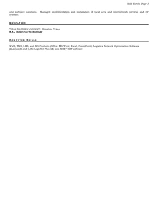 Said Yamin, Page 3
and software solutions. Managed implementation and installation of local area and internetwork wireless and RF
systems.
E D U C A T I O N
TEXAS SOUTHERN UNIVERSITY, Houston, Texas
B.S., Industrial Technology
C O M P U T E R S K I L L S
WMS, TMS, LMS, and MS Products (Office: MS Word, Excel, PowerPoint); Logistics Network Optimization Software
(LLamasoft and ILOG LogicNet Plus XE) and MRP/ ERP software
 