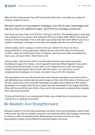 After all, this is the person they will have to deal with day in and day out, maybe for
months, maybe for years.
No team wants an incompetent colleague. Use this to your advantage and
tap your team for additional input. You’ll ﬁnd no shortage of interest.
Your team can also make sure that the “new guy” will ﬁt in. Personality goes a long way,
and sometimes it can prove more important than dry coding skills. What’s the point of
hiring an A-list developer if he or she won’t get along with the team? What if you hire a
rockstar developer unwilling to share their knowledge with the rest of the team?
Unfortunately, there is always a chance that your dream hire may turn into a
disappointment, a smug egocentric disliked by the rest of the team, but that’s just
another reason to consult your team. If it doesn't work out even after consulting the
team, you can say to them, 'Don't look at me'.
Joking aside, a harmonious team is a well-oiled machine, and every cog works
ﬂawlessly. It's good for morale, and it's good for business. What happens if you add a
rockstar Android developer to your team in the hopes that he or she will improve
output? Great developers like to work with their peers, so if you have a lot of
inexperienced developers on board, new talent may not ﬁx the situation.
Yes, developers who ace all Android tests and interview questions you throw at them
will deﬁnitely know what to do, but what happens if the rest of the team can’t keep up?
Do you expect your shiny new star developer to explain every point to a few “green”
developers on a daily basis? Do you expect the new developer to be happy with that?
What will the rest of the team think, if you are hiring someone to outrank them, despite
their perceived seniority?
To ensure that there is no unnecessary friction, you simply have to consult your team,
and there is no getting around this.
Hire the top 3% of freelance talent. +1.888.604.3188
The Vital Guide To Hiring Great Freelance Developers 10
Everyone wants to hire the best developer out there, and every developer wants to get
a dream job, but let’s be realistic; everyone must operate within their budget constraints,
so money is often the limiting factor. Good people cost good money, so many
organisations simply cannot afford the best developers out there.
Be Realistic And Straightforward
 