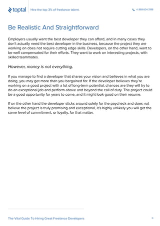 Employers usually want the best developer they can afford, and in many cases they
don’t actually need the best developer in the business, because the project they are
working on does not require cutting edge skills. Developers, on the other hand, want to
be well compensated for their efforts. They want to work on interesting projects, with
skilled teammates.
However, money is not everything.
If you manage to ﬁnd a developer that shares your vision and believes in what you are
doing, you may get more than you bargained for. If the developer believes they’re
working on a good project with a lot of long-term potential, chances are they will try to
do an exceptional job and perform above and beyond the call of duty. The project could
be a good opportunity for years to come, and it might look good on their resume.
If on the other hand the developer sticks around solely for the paycheck and does not
believe the project is truly promising and exceptional, it’s highly unlikely you will get the
same level of commitment, or loyalty, for that matter.
Hire the top 3% of freelance talent. +1.888.604.3188
Be Realistic And Straightforward
The Vital Guide To Hiring Great Freelance Developers 11
 