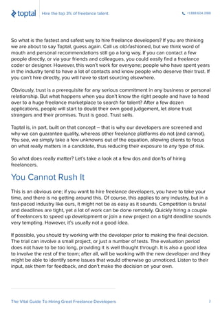 So what is the fastest and safest way to hire freelance developers? If you are thinking
we are about to say Toptal, guess again. Call us old-fashioned, but we think word of
mouth and personal recommendations still go a long way. If you can contact a few
people directly, or via your friends and colleagues, you could easily ﬁnd a freelance
coder or designer. However, this won’t work for everyone; people who have spent years
in the industry tend to have a lot of contacts and know people who deserve their trust. If
you can’t hire directly, you will have to start sourcing elsewhere.
Obviously, trust is a prerequisite for any serious commitment in any business or personal
relationship. But what happens when you don’t know the right people and have to head
over to a huge freelance marketplace to search for talent? After a few dozen
applications, people will start to doubt their own good judgement, let alone trust
strangers and their promises. Trust is good. Trust sells.
Toptal is, in part, built on that concept – that is why our developers are screened and
why we can guarantee quality, whereas other freelance platforms do not (and cannot).
You see, we simply take a few unknowns out of the equation, allowing clients to focus
on what really matters in a candidate, thus reducing their exposure to any type of risk.
So what does really matter? Let’s take a look at a few dos and don’ts of hiring
freelancers.
This is an obvious one; if you want to hire freelance developers, you have to take your
time, and there is no getting around this. Of course, this applies to any industry, but in a
fast-paced industry like ours, it might not be as easy as it sounds. Competition is brutal
and deadlines are tight, yet a lot of work can be done remotely. Quickly hiring a couple
of freelancers to speed up development or join a new project on a tight deadline sounds
very tempting. However, it’s usually not a good idea.
If possible, you should try working with the developer prior to making the ﬁnal decision.
The trial can involve a small project, or just a number of tests. The evaluation period
does not have to be too long, providing it is well thought through. It is also a good idea
to involve the rest of the team; after all, will be working with the new developer and they
might be able to identify some issues that would otherwise go unnoticed. Listen to their
input, ask them for feedback, and don’t make the decision on your own.
You Cannot Rush It
Hire the top 3% of freelance talent. +1.888.604.3188
The Vital Guide To Hiring Great Freelance Developers 2
 