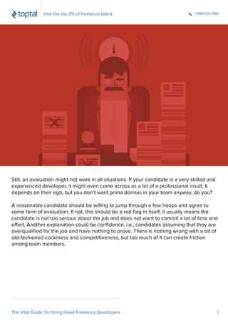 Still, an evaluation might not work in all situations. If your candidate is a very skilled and
experienced developer, it might even come across as a bit of a professional insult. It
depends on their ego, but you don’t want prima donnas in your team anyway, do you?
A reasonable candidate should be willing to jump through a few hoops and agree to
some form of evaluation. If not, this should be a red ﬂag in itself; it usually means the
candidate is not too serious about the job and does not want to commit a lot of time and
effort. Another explanation could be conﬁdence, i.e., candidates assuming that they are
overqualiﬁed for the job and have nothing to prove. There is nothing wrong with a bit of
old-fashioned cockiness and competitiveness, but too much of it can create friction
among team members.
Hire the top 3% of freelance talent. +1.888.604.3188
The Vital Guide To Hiring Great Freelance Developers 3
 