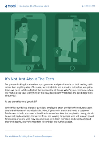 So, you are looking for a freelance programmer and your focus is on their coding skills
rather than anything else. Of course, technical skills are a priority, but before we get to
them, we need to take a look at the human side of things. What’s your company culture
like? What does your team think of the new developer? What does the candidate think
about you?
Is the candidate a good ﬁt?
While this sounds like a logical question, employers often overlook the cultural aspect
due to their focus on technical skills. Now, if you are in a rush and need a couple of
freelancers to help you meet a deadline in a month or two, the emphasis, clearly, should
be on skill and execution. However, if you are looking for people who will stay on board
for months or years, who may become long-term team members and eventually lead
their own teams, it is very important to consider the human aspect.
Hire the top 3% of freelance talent. +1.888.604.3188
The Vital Guide To Hiring Great Freelance Developers 4
It’s Not Just About The Tech
 