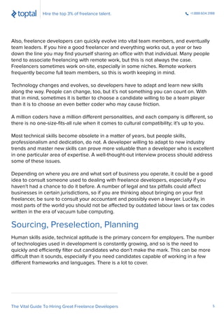 Sourcing, Preselection, Planning
Also, freelance developers can quickly evolve into vital team members, and eventually
team leaders. If you hire a good freelancer and everything works out, a year or two
down the line you may ﬁnd yourself sharing an office with that individual. Many people
tend to associate freelancing with remote work, but this is not always the case.
Freelancers sometimes work on-site, especially in some niches. Remote workers
frequently become full team members, so this is worth keeping in mind.
Technology changes and evolves, so developers have to adapt and learn new skills
along the way. People can change, too, but it’s not something you can count on. With
that in mind, sometimes it is better to choose a candidate willing to be a team player
than it is to choose an even better coder who may cause friction.
A million coders have a million different personalities, and each company is different, so
there is no one-size-ﬁts-all rule when it comes to cultural compatibility; it’s up to you.
Most technical skills become obsolete in a matter of years, but people skills,
professionalism and dedication, do not. A developer willing to adapt to new industry
trends and master new skills can prove more valuable than a developer who is excellent
in one particular area of expertise. A well-thought-out interview process should address
some of these issues.
Depending on where you are and what sort of business you operate, it could be a good
idea to consult someone used to dealing with freelance developers, especially if you
haven't had a chance to do it before. A number of legal and tax pitfalls could affect
businesses in certain jurisdictions, so if you are thinking about bringing on your ﬁrst
freelancer, be sure to consult your accountant and possibly even a lawyer. Luckily, in
most parts of the world you should not be affected by outdated labour laws or tax codes
written in the era of vacuum tube computing.
Human skills aside, technical aptitude is the primary concern for employers. The number
of technologies used in development is constantly growing, and so is the need to
quickly and efficiently ﬁlter out candidates who don’t make the mark. This can be more
difficult than it sounds, especially if you need candidates capable of working in a few
different frameworks and languages. There is a lot to cover.
Hire the top 3% of freelance talent. +1.888.604.3188
The Vital Guide To Hiring Great Freelance Developers 5
 