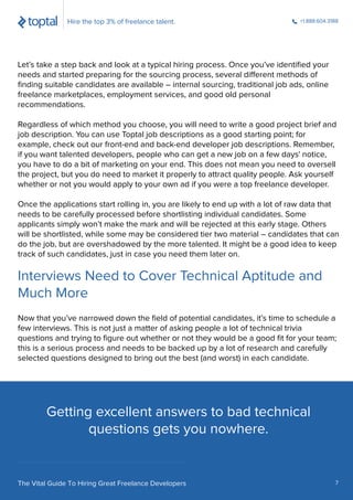Interviews Need to Cover Technical Aptitude and
Much More
Getting excellent answers to bad technical
questions gets you nowhere.
Let’s take a step back and look at a typical hiring process. Once you’ve identiﬁed your
needs and started preparing for the sourcing process, several different methods of
ﬁnding suitable candidates are available – internal sourcing, traditional job ads, online
freelance marketplaces, employment services, and good old personal
recommendations.
Regardless of which method you choose, you will need to write a good project brief and
job description. You can use Toptal job descriptions as a good starting point; for
example, check out our front-end and back-end developer job descriptions. Remember,
if you want talented developers, people who can get a new job on a few days' notice,
you have to do a bit of marketing on your end. This does not mean you need to oversell
the project, but you do need to market it properly to attract quality people. Ask yourself
whether or not you would apply to your own ad if you were a top freelance developer.
Once the applications start rolling in, you are likely to end up with a lot of raw data that
needs to be carefully processed before shortlisting individual candidates. Some
applicants simply won’t make the mark and will be rejected at this early stage. Others
will be shortlisted, while some may be considered tier two material – candidates that can
do the job, but are overshadowed by the more talented. It might be a good idea to keep
track of such candidates, just in case you need them later on.
Now that you’ve narrowed down the ﬁeld of potential candidates, it’s time to schedule a
few interviews. This is not just a matter of asking people a lot of technical trivia
questions and trying to ﬁgure out whether or not they would be a good ﬁt for your team;
this is a serious process and needs to be backed up by a lot of research and carefully
selected questions designed to bring out the best (and worst) in each candidate.
Hire the top 3% of freelance talent. +1.888.604.3188
The Vital Guide To Hiring Great Freelance Developers 7
 