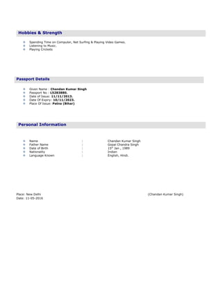 Hobbies & Strength
 Spending Time on Computer, Net Surfing & Playing Video Games.
 Listening to Music.
 Playing Crickets
 Given Name : Chandan Kumar Singh
 Passport No : L5283880.
 Date of Issue: 11/11/2013.
 Date Of Expiry: 10/11/2023.
 Place Of Issue: Patna (Bihar)
Personal Information
 Name : Chandan Kumar Singh
 Father Name : Gopal Chandra Singh
 Date of Birth : 15th
Jan , 1989
 Nationality : Indian
 Language Known : English, Hindi.
Place: New Delhi (Chandan Kumar Singh)
Date: 11-05-2016
Passport Details
 