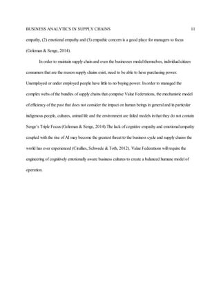 BUSINESS ANALYTICS IN SUPPLY CHAINS 11
empathy, (2) emotional empathy and (3) empathic concern is a good place for managers to focus
(Goleman & Senge, 2014).
In order to maintain supply chain and even the businesses model themselves, individual citizen
consumers that are the reason supply chains exist, need to be able to have purchasing power.
Unemployed or under employed people have little to no buying power. In order to managed the
complex webs of the bundles of supply chains that comprise Value Federations, the mechanistic model
of efficiency of the past that does not consider the impact on human beings in general and in particular
indigenous people, cultures, animal life and the environment are failed models in that they do not contain
Senge’s Triple Focus (Goleman & Senge, 2014).The lack of cognitive empathy and emotional empathy
coupled with the rise of AI may become the greatest threat to the business cycle and supply chains the
world has ever experienced (Cirullies, Schwede & Toth, 2012). Value Federations will require the
engineering of cognitively emotionally aware business cultures to create a balanced humane model of
operation.
 