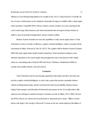 BUSINESS ANALYTICS IN SUPPLY CHAINS 13
efficiency of Lean Manufacturing initiatives for example (Chen, 2012). Using Facebook’s Farmville, the
loss of crops or deforestation can be simulated to determine the impact on wildlife within a virtual supply
chain experiment. Using IBM SPSS software, business systems scientists can create experiments that
can be tested using virtual characters and virtual environments that can begin to business leaders an
ability to sense the potential emerging futures and new business realities.
Business Systems Scientists now have the capabilities to study current supply chains or Value
Federations to detect a baseline of efficiency, cognitive emotional intelligence, impact on people and the
environment (Cirullies, Schwede & Toth, M. (2012). The cognitive shift for Business Systems Scientists
(BSS) that study supply chains should consider having these virtual experiments running to create
alternative hypothesis to the current supply chain paradigm that exists in the physical world. Supply
chains are a fascinating realm of study for BSS and Doctor of Business Administration (DBA) to
examine with scientific methods, tools and software.
Conclusion
Value Federations must become learning organizations that include and allow innovation and
promote cognitive emotional intelligence to create value systems that promote sustainable business
without sacrificing human beings, and the environment for short term profitability. Business leaders,
Supply Chain managers and Information Professionals must prepare for the AI revolution that is fully
underway and will begin to transform all aspects of business (Lawler & Sillitoe, 2013). IBM’s Watson
and SPSS software are critical tools for professionals to understand and to master. Billions of smart
phones with Apple’s Siri, Google or Microsoft’s Cortana are the new virtual employees that billions of
 
