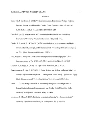 BUSINESS ANALYTICS IN SUPPLY CHAINS 15
References
Caruso, R., & Gavrilovay, E. (2012). Youth Unemployment, Terrorism and Political Violence,
Evidence from the Israeli/Palestinian Conflict. Peace Economics, Peace Science, &
Public Policy, 18(2), 1-35. doi:10.1515/1554-8597.1254
Chen, J.-X. (2012). Multiple criteria ABC inventory classification using two virtual items.
International Journal of Production Research, 50(6), 1702–1713.
Cirullies, J., Schwede, C., & Toth, M. (2012). Intra-simulative ecological assessment of logistics
networks: Benefits, concepts, and tool enhancement. Proceedings Title: Proceedings of
the 2012 Winter Simulation Conference (WSC), 1.
Ford, M. (2013). Viewpoint: Could Artificial Intelligence Create an Unemployment Crisis?
Communications of The ACM, 56(7), 37-39. doi:10.1145/2483852.2483865
Goleman, D., & Senge, P. (2014). The Triple Focus. Reflections, 14(1), 31-34.
Gunasekaran, A., & Ngai, E. W. T. (2014). Expert Systems and Artificial Intelligence in the 21st
Century Logistics and Supply Chain Management. 21st Century Logistics and Supply
Chain Management, 41(1), 1–4. http://doi.org/10.1016/j.eswa.2013.09.006
Krom, C. L. (2012). Using Farmville in an Introductory Managerial Accounting Course to
Engage Students, Enhance Comprehension, and Develop Social Networking Skills.
Journal of Management Education, 36(6), 848-865.
Lawler, A., & Sillitoe, J. (2013). Facilitating ‘organizational learning’ in a ‘learning institution’.
Journal of Higher Education Policy & Management, 35(5), 495-500.
 