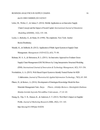 BUSINESS ANALYTICS IN SUPPLY CHAINS 16
doi:10.1080/1360080X.2013.825415
Leber, M., Weber, C., & Adam, F. (2014). Mobile Application as an Innovative Supply
Chain Concept and the Impact of Social Capital. International Journal of Simulation
Modelling (IJSIMM), 13(2), 135–146.
Locke, J., Berkeley, G., & Hume, D. (1990). The empiricists. New York: Anchor
Books/Doubleday.
Mandić, K., & Delibašiś, B. (2012). Application of Multi-Agent Systems in Supply Chain
Management. Management (1820-0222), (63), 75–84.
Rehman, M. A. A., & Shrivastava, R. L. (2011). An Innovative Approach to Evaluate Green
Supply Chain Management (GSCM) Drivers by Using Interpretative Structural Modeling
(ISM). International Journal of Innovation & Technology Management, 8(2), 315–336.
Norshakkira, A. A. (2015). Web Based Expert System to Identify Trusted Partner for B2B
Collaboration. Journal of Theoretical & Applied Information Technology, 79(3), 65–369.
Plinere, D., & Borisov, A. (2014). Development of Ontological Knowledge Model for Raw
Materials Management Task. Darja Plinere, Arkādijs Borisovs. Ontoloģiskā Zināšanu
Modeļa Izstrāde Izejvielu Pārvaldības Uzdevumam., 17, 61–65.
Huang, Q., Nijs, V. R., Hansen, K., & Anderson, E. T. (2012). Wal-Mart’s Impact on Supplier
Profits. Journal of Marketing Research (JMR), 49(2), 131–143.
http://doi.org/10.1509/jmr.10.0256
 