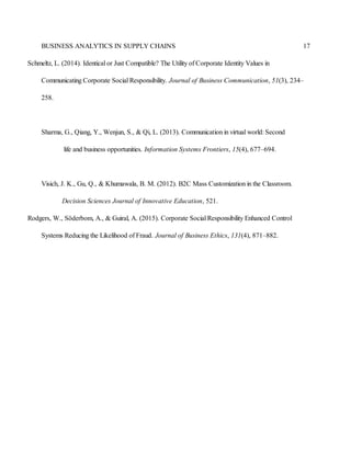 BUSINESS ANALYTICS IN SUPPLY CHAINS 17
Schmeltz, L. (2014). Identical or Just Compatible? The Utility of Corporate Identity Values in
Communicating Corporate Social Responsibility. Journal of Business Communication, 51(3), 234–
258.
Sharma, G., Qiang, Y., Wenjun, S., & Qi, L. (2013). Communication in virtual world: Second
life and business opportunities. Information Systems Frontiers, 15(4), 677–694.
Visich, J. K., Gu, Q., & Khumawala, B. M. (2012). B2C Mass Customization in the Classroom.
Decision Sciences Journal of Innovative Education, 521.
Rodgers, W., Söderbom, A., & Guiral, A. (2015). Corporate Social Responsibility Enhanced Control
Systems Reducing the Likelihood of Fraud. Journal of Business Ethics, 131(4), 871–882.
 