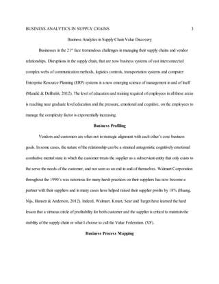 BUSINESS ANALYTICS IN SUPPLY CHAINS 3
Business Analytics in Supply Chain Value Discovery
Businesses in the 21st
face tremendous challenges in managing their supply chains and vendor
relationships. Disruptions in the supply chain, that are now business systems of vast interconnected
complex webs of communication methods, logistics controls, transportation systems and computer
Enterprise Resource Planning (ERP) systems is a new emerging science of management in and of itself
(Mandić & Delibašiś, 2012). The level of education and training required of employees in all these areas
is reaching near graduate level education and the pressure, emotional and cognitive, on the employees to
manage the complexity factor is exponentially increasing.
Business Profiling
Vendors and customers are often not in strategic alignment with each other’s core business
goals. In some cases, the nature of the relationship can be a strained antagonistic cognitively emotional
combative mental state in which the customer treats the supplier as a subservient entity that only exists to
the serve the needs of the customer, and not seen as an end in and of themselves. Walmart Corporation
throughout the 1990’s was notorious for many harsh practices on their suppliers has now become a
partner with their suppliers and in many cases have helped raised their supplier profits by 18% (Huang,
Nijs, Hansen & Anderson, 2012). Indeed, Walmart. Kmart, Sear and Target have learned the hard
lesson that a virtuous circle of profitability for both customer and the supplier is critical to maintain the
stability of the supply chain or what I choose to call the Value Federation. (VF).
Business Process Mapping
 