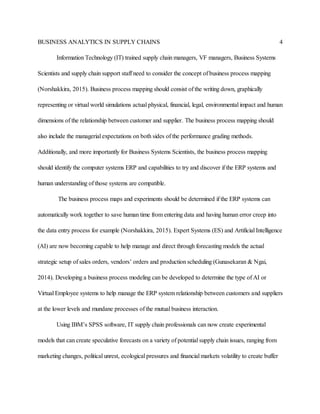 BUSINESS ANALYTICS IN SUPPLY CHAINS 4
Information Technology (IT) trained supply chain managers, VF managers, Business Systems
Scientists and supply chain support staff need to consider the concept of business process mapping
(Norshakkira, 2015). Business process mapping should consist of the writing down, graphically
representing or virtual world simulations actual physical, financial, legal, environmental impact and human
dimensions of the relationship between customer and supplier. The business process mapping should
also include the managerial expectations on both sides of the performance grading methods.
Additionally, and more importantly for Business Systems Scientists, the business process mapping
should identify the computer systems ERP and capabilities to try and discover if the ERP systems and
human understanding of those systems are compatible.
The business process maps and experiments should be determined if the ERP systems can
automatically work together to save human time from entering data and having human error creep into
the data entry process for example (Norshakkira, 2015). Expert Systems (ES) and Artificial Intelligence
(AI) are now becoming capable to help manage and direct through forecasting models the actual
strategic setup of sales orders, vendors’ orders and production scheduling (Gunasekaran & Ngai,
2014). Developing a business process modeling can be developed to determine the type of AI or
Virtual Employee systems to help manage the ERP system relationship between customers and suppliers
at the lower levels and mundane processes of the mutual business interaction.
Using IBM’s SPSS software, IT supply chain professionals can now create experimental
models that can create speculative forecasts on a variety of potential supply chain issues, ranging from
marketing changes, political unrest, ecological pressures and financial markets volatility to create buffer
 