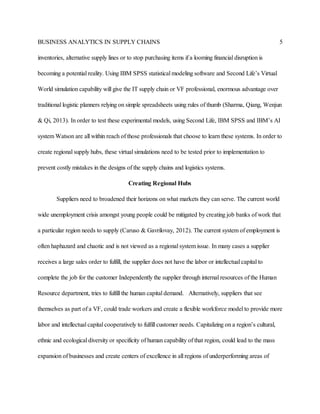 BUSINESS ANALYTICS IN SUPPLY CHAINS 5
inventories, alternative supply lines or to stop purchasing items if a looming financial disruption is
becoming a potential reality. Using IBM SPSS statistical modeling software and Second Life’s Virtual
World simulation capability will give the IT supply chain or VF professional, enormous advantage over
traditional logistic planners relying on simple spreadsheets using rules of thumb (Sharma, Qiang, Wenjun
& Qi, 2013). In order to test these experimental models, using Second Life, IBM SPSS and IBM’s AI
system Watson are all within reach of those professionals that choose to learn these systems. In order to
create regional supply hubs, these virtual simulations need to be tested prior to implementation to
prevent costly mistakes in the designs of the supply chains and logistics systems.
Creating Regional Hubs
Suppliers need to broadened their horizons on what markets they can serve. The current world
wide unemployment crisis amongst young people could be mitigated by creating job banks of work that
a particular region needs to supply (Caruso & Gavrilovay, 2012). The current system of employment is
often haphazard and chaotic and is not viewed as a regional system issue. In many cases a supplier
receives a large sales order to fulfill, the supplier does not have the labor or intellectual capital to
complete the job for the customer Independently the supplier through internal resources of the Human
Resource department, tries to fulfill the human capital demand. Alternatively, suppliers that see
themselves as part of a VF, could trade workers and create a flexible workforce model to provide more
labor and intellectual capital cooperatively to fulfill customer needs. Capitalizing on a region’s cultural,
ethnic and ecological diversity or specificity of human capability of that region, could lead to the mass
expansion of businesses and create centers of excellence in all regions of underperforming areas of
 