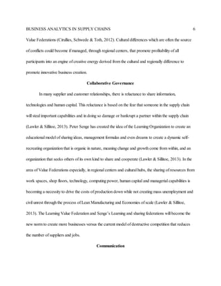 BUSINESS ANALYTICS IN SUPPLY CHAINS 6
Value Federations (Cirullies, Schwede & Toth, 2012). Cultural differences which are often the source
of conflicts could become if managed, through regional centers, that promote profitability of all
participants into an engine of creative energy derived from the cultural and regionally difference to
promote innovative business creation.
Collaborative Governance
In many supplier and customer relationships, there is reluctance to share information,
technologies and human capital. This reluctance is based on the fear that someone in the supply chain
will steal important capabilities and in doing so damage or bankrupt a partner within the supply chain
(Lawler & Sillitoe, 2013). Peter Senge has created the idea of the Learning Organization to create an
educational model of sharing ideas, management formulas and even dreams to create a dynamic self-
recreating organization that is organic in nature, meaning change and growth come from within, and an
organization that seeks others of its own kind to share and cooperate (Lawler & Sillitoe, 2013). In the
area of Value Federations especially, in regional centers and cultural hubs, the sharing of resources from
work spaces, shop floors, technology, computing power, human capital and managerial capabilities is
becoming a necessity to drive the costs of production down while not creating mass unemployment and
civil unrest through the process of Lean Manufacturing and Economies of scale (Lawler & Sillitoe,
2013). The Learning Value Federation and Senge’s Learning and sharing federations will become the
new norm to create more businesses versus the current model of destructive competition that reduces
the number of suppliers and jobs.
Communication
 