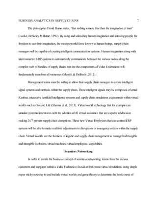 BUSINESS ANALYTICS IN SUPPLY CHAINS 7
The philosopher David Hume states, “that nothing is more free than the imagination of man”
(Locke, Berkeley & Hume, 1990). By using and unleashing human imagination and allowing people the
freedom to use their imagination, the most powerful force known to human beings, supply chain
managers will be capable of creating intelligent communication systems. Human imagination along with
interconnected ERP systems to automatically communicate between the various nodes along the
complex web of bundles of supply chains that are the components of Value Federations will
fundamentally transform al businesses (Mandić & Delibašiś ,2012).
Management teams must be willing to allow their supply chain managers to create intelligent
signal systems and methods within the supply chain. These intelligent signals may be composed of email
Kanban, interactive Artificial Intelligence systems and supply chain simulations experiments within virtual
worlds such as Second Life (Sharma et al., 2013). Virtual world technology that for example can
simulate potential inventories with the addition of AI virtual assistance that are capable of decision
making 24/7 prevent supply chain disruptions. These new Virtual Employees that can control ERP
systems will be able to make real time adjustments to disruptions or emergency orders within the supply
chain. Virtual Worlds are the frontiers of logistic and supply chain management to manage both tangible
and intangible (software, virtual machines, virtual employees) capabilities.
Seamless Networking
In order to create the business concept of seamless networking, teams from the various
customers and suppliers within a Value Federation should at first create virtual simulations, using simple
paper sticky notes up to and include virtual worlds and game theory to determine the best course of
 