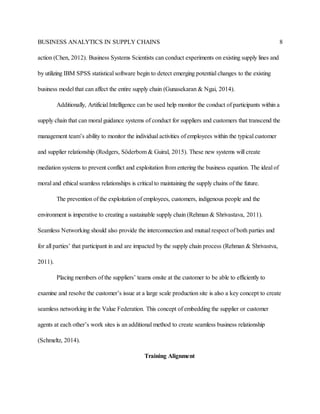 BUSINESS ANALYTICS IN SUPPLY CHAINS 8
action (Chen, 2012). Business Systems Scientists can conduct experiments on existing supply lines and
by utilizing IBM SPSS statistical software begin to detect emerging potential changes to the existing
business model that can affect the entire supply chain (Gunasekaran & Ngai, 2014).
Additionally, Artificial Intelligence can be used help monitor the conduct of participants within a
supply chain that can moral guidance systems of conduct for suppliers and customers that transcend the
management team’s ability to monitor the individual activities of employees within the typical customer
and supplier relationship (Rodgers, Söderbom & Guiral, 2015). These new systems will create
mediation systems to prevent conflict and exploitation from entering the business equation. The ideal of
moral and ethical seamless relationships is critical to maintaining the supply chains of the future.
The prevention of the exploitation of employees, customers, indigenous people and the
environment is imperative to creating a sustainable supply chain (Rehman & Shrivastava, 2011).
Seamless Networking should also provide the interconnection and mutual respect of both parties and
for all parties’ that participant in and are impacted by the supply chain process (Rehman & Shrivastva,
2011).
Placing members of the suppliers’ teams onsite at the customer to be able to efficiently to
examine and resolve the customer’s issue at a large scale production site is also a key concept to create
seamless networking in the Value Federation. This concept of embedding the supplier or customer
agents at each other’s work sites is an additional method to create seamless business relationship
(Schmeltz, 2014).
Training Alignment
 