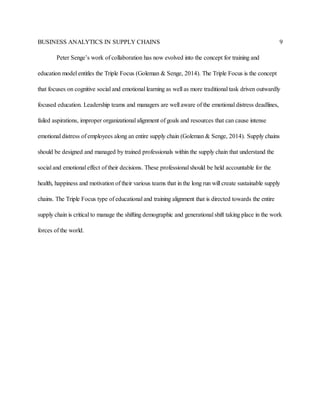 BUSINESS ANALYTICS IN SUPPLY CHAINS 9
Peter Senge’s work of collaboration has now evolved into the concept for training and
education model entitles the Triple Focus (Goleman & Senge, 2014). The Triple Focus is the concept
that focuses on cognitive social and emotional learning as well as more traditional task driven outwardly
focused education. Leadership teams and managers are well aware of the emotional distress deadlines,
failed aspirations, improper organizational alignment of goals and resources that can cause intense
emotional distress of employees along an entire supply chain (Goleman & Senge, 2014). Supply chains
should be designed and managed by trained professionals within the supply chain that understand the
social and emotional effect of their decisions. These professional should be held accountable for the
health, happiness and motivation of their various teams that in the long run will create sustainable supply
chains. The Triple Focus type of educational and training alignment that is directed towards the entire
supply chain is critical to manage the shifting demographic and generational shift taking place in the work
forces of the world.
 