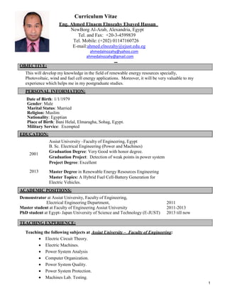 1
Curriculum Vitae
Eng. Ahmed Elnaem Elnozahy Elsayed Hassan
NewBorg Al-Arab, Alexandria, Egypt
Tel. and Fax: +20-3-4599839
Tel. Mobile: (+202) 01147160726
E-mail:ahmed.elnozahy@ejust.edu.eg
ahmedalnozahy@yahoo.com
ahmedalnozahy@gmail.com
OBJECTIVE:
This will develop my knowledge in the field of renewable energy resources specially,
Photovoltaic, wind and fuel cell energy applications. Moreover, it will be very valuable to my
experience which helps me in my postgraduate studies.
PERSONAL INFORMATION:
Date of Birth: 1/1/1979
Gender: Male
Marital Status: Married
Religion: Muslim
Nationality: Egyptian
Place of Birth: Bani Helal, Elmaragha, Sohag, Egypt.
Military Service: Exempted
EDUCATION:
Assiut University –Faculty of Engineering, Egypt
B. Sc. Electrical Engineering (Power and Machines)
Graduation Degree: Very Good with honor degree.
Graduation Project: Detection of weak points in power system
Project Degree: Excellent
2001
Master Degree in Renewable Energy Resources Engineering
Master Topics: A Hybrid Fuel Cell-Battery Generation for
Electric Vehicles.
2013
ACADEMIC POSITIONS:
Demonstrator at Assiut University, Faculty of Engineering,
Electrical Engineering Department, 2011
Master student at Faculty of Engineering Assiut University 2011-2013
PhD student at Egypt- Japan University of Science and Technology (E-JUST) 2013 till now
TEACHING EXPERIENCE:
Teaching the following subjects at Assiut University – Faculty of Engineering:
 Electric Circuit Theory.
 Electric Machines.
 Power System Analysis
 Computer Organization.
 Power System Quality.
 Power System Protection.
 Machines Lab. Testing.
 