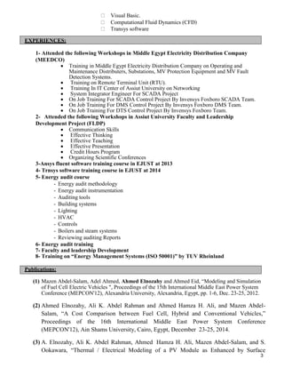 3
Visual Basic.
Computational Fluid Dynamics (CFD)
Transys software
EXPERIENCES:
1- Attended the following Workshops in Middle Egypt Electricity Distribution Company
(MEEDCO)
 Training in Middle Egypt Electricity Distribution Company on Operating and
Maintenance Distributers, Substations, MV Protection Equipment and MV Fault
Detection Systems.
 Training on Remote Terminal Unit (RTU).
 Training In IT Center of Assiut University on Networking
 System Integrator Engineer For SCADA Project
 On Job Training For SCADA Control Project By Invensys Foxboro SCADA Team.
 On Job Training For DMS Control Project By Invensys Foxboro DMS Team.
 On Job Training For DTS Control Project By Invensys Foxboro Team.
2- Attended the following Workshops in Assiut University Faculty and Leadership
Development Project (FLDP)
 Communication Skills
 Effective Thinking
 Effective Teaching
 Effective Presentation
 Credit Hours Program
 Organizing Scientific Conferences
3-Ansys fluent software training course in EJUST at 2013
4- Trnsys software training course in EJUST at 2014
5- Energy audit course
- Energy audit methodology
- Energy audit instrumentation
- Auditing tools
- Building systems
- Lighting
- HVAC
- Controls
- Boilers and steam systems
- Reviewing auditing Reports
6- Energy audit training
7- Faculty and leadership Development
8- Training on “Energy Management Systems (ISO 50001)” by TUV Rheinland
Publications:
(1) Mazen Abdel-Salam, Adel Ahmed, Ahmed Elnozahy and Ahmed Eid, “Modeling and Simulation
of Fuel Cell Electric Vehicles ", Proceedings of the 15th International Middle East Power System
Conference (MEPCON'12), Alexandria University, Alexandria, Egypt, pp. 1-6, Dec. 23-25, 2012.
(2) Ahmed Elnozahy, Ali K. Abdel Rahman and Ahmed Hamza H. Ali, and Mazen Abdel-
Salam, “A Cost Comparison between Fuel Cell, Hybrid and Conventional Vehicles,”
Proceedings of the 16th International Middle East Power System Conference
(MEPCON'12), Ain Shams University, Cairo, Egypt, December 23-25, 2014.
(3) A. Elnozahy, Ali K. Abdel Rahman, Ahmed Hamza H. Ali, Mazen Abdel-Salam, and S.
Ookawara, “Thermal / Electrical Modeling of a PV Module as Enhanced by Surface
 
