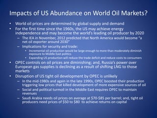 Impacts of US Abundance on World Oil Markets?
• World oil prices are determined by global supply and demand
• For the first time since the 1960s, the US may achieve energy
independence and may become the world’s leading oil producer by 2020
– The IEA in November, 2012 predicted that North America would become “a
net oil exporter around 2030”
– Implications for security and trade:
• Incremental oil production would be large enough to more than moderately diminish
exposure to Middle East politics
• Expanding US production will reduce the trade deficit and reduce costs to consumers
• OPEC controls on oil prices are diminishing; and, Russia’s power over
European gas supplies is declining as a result of shifting LNG to those
markets
• Disruption of US tight oil development by OPEC is unlikely
– In the mid-1980s and again in the late 1990s, OPEC boosted their production
triggering low prices that killed development of more expensive sources of oil
– Social and political turmoil in the Middle East requires OPEC to maintain
revenues
– Saudi Arabia needs oil prices on average at $70-$85 per barrel; and, tight oil
producers need prices of $50 to $80 to achieve returns on capital
 
