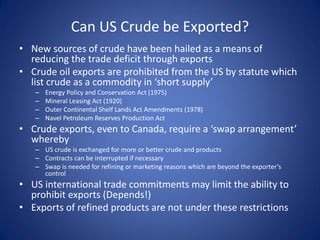 Can US Crude be Exported?
• New sources of crude have been hailed as a means of
reducing the trade deficit through exports
• Crude oil exports are prohibited from the US by statute which
list crude as a commodity in ‘short supply’
– Energy Policy and Conservation Act (1975)
– Mineral Leasing Act (1920)
– Outer Continental Shelf Lands Act Amendments (1978)
– Navel Petroleum Reserves Production Act
• Crude exports, even to Canada, require a ‘swap arrangement’
whereby
– US crude is exchanged for more or better crude and products
– Contracts can be interrupted if necessary
– Swap is needed for refining or marketing reasons which are beyond the exporter’s
control
• US international trade commitments may limit the ability to
prohibit exports (Depends!)
• Exports of refined products are not under these restrictions
 