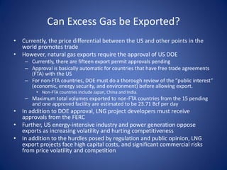 Can Excess Gas be Exported?
• Currently, the price differential between the US and other points in the
world promotes trade
• However, natural gas exports require the approval of US DOE
– Currently, there are fifteen export permit approvals pending
– Approval is basically automatic for countries that have free trade agreements
(FTA) with the US
– For non-FTA countries, DOE must do a thorough review of the “public interest”
(economic, energy security, and environment) before allowing export.
• Non-FTA countries include Japan, China and India.
– Maximum total volumes exported to non-FTA countries from the 15 pending
and one approved facility are estimated to be 23.71 Bcf per day
• In addition to DOE approval, LNG project developers must receive
approvals from the FERC
• Further, US energy-intensive industry and power generation oppose
exports as increasing volatility and hurting competitiveness
• In addition to the hurdles posed by regulation and public opinion, LNG
export projects face high capital costs, and significant commercial risks
from price volatility and competition
 